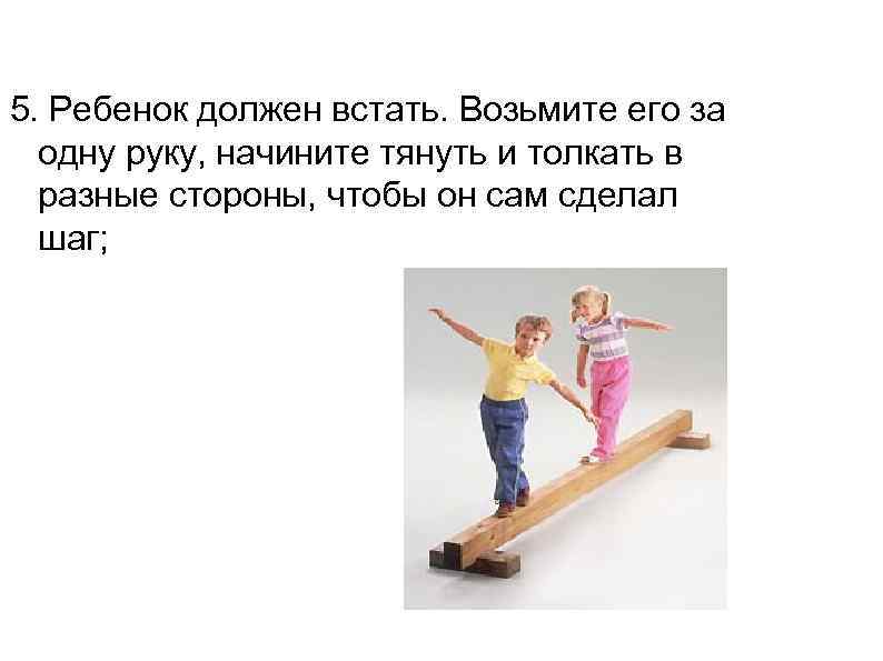 5. Ребенок должен встать. Возьмите его за  одну руку, начините тянуть и толкать