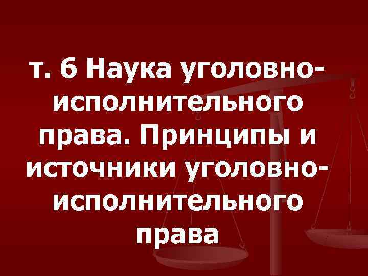 т. 6 Наука уголовно-  исполнительного  права. Принципы и источники уголовно-  исполнительного