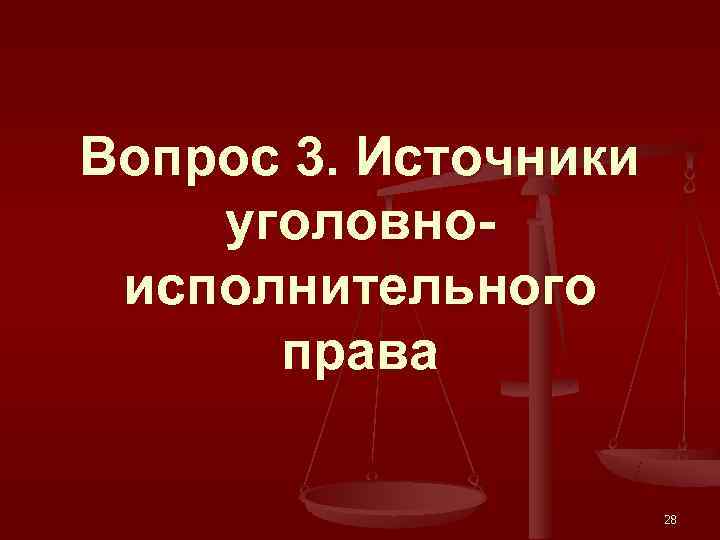 Вопрос 3. Источники уголовно- исполнительного  права    28 