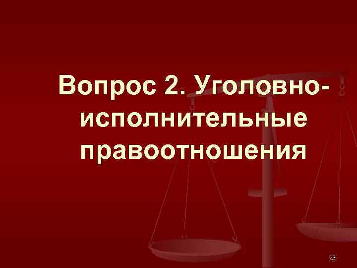 Вопрос 2. Уголовно- исполнительные правоотношения     23 