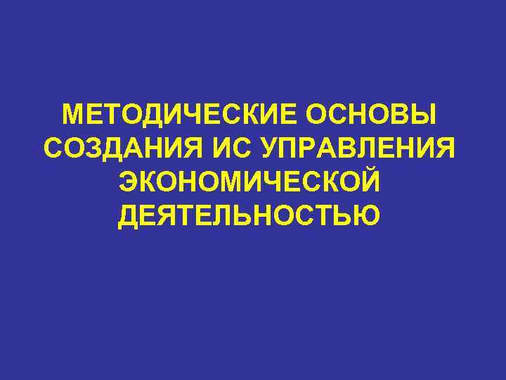  МЕТОДИЧЕСКИЕ ОСНОВЫ СОЗДАНИЯ ИС УПРАВЛЕНИЯ ЭКОНОМИЧЕСКОЙ ДЕЯТЕЛЬНОСТЬЮ 