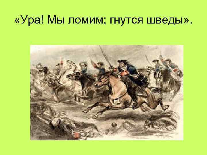  «Ура! Мы ломим; гнутся шведы» . 