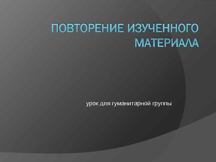 ПОВТОРЕНИЕ ИЗУЧЕННОГО МАТЕРИАЛА урок для гуманитарной группы ПОВТОРЕНИЕ ИЗУЧЕННОГО МАТЕРИАЛА урок для гуманитарной группы