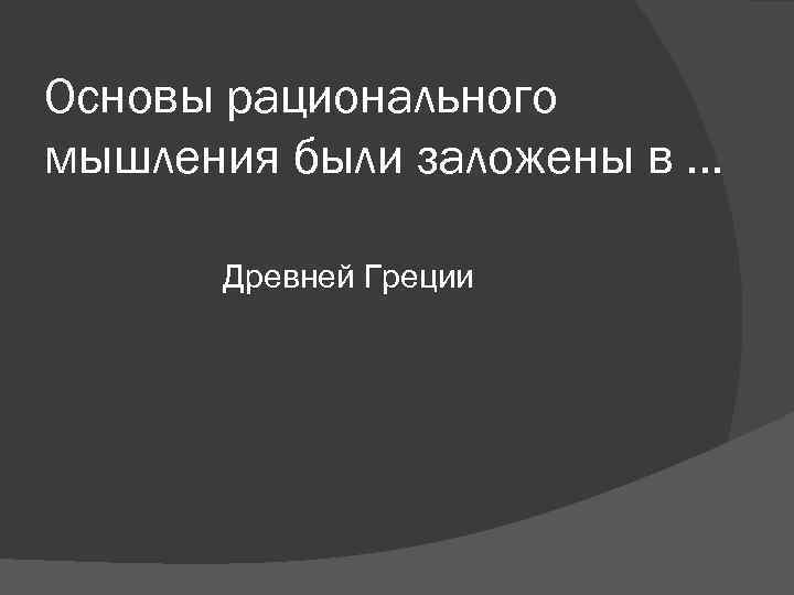 Основы рационального мышления были заложены в … Древней Греции Основы рационального мышления были заложены в … Древней Греции