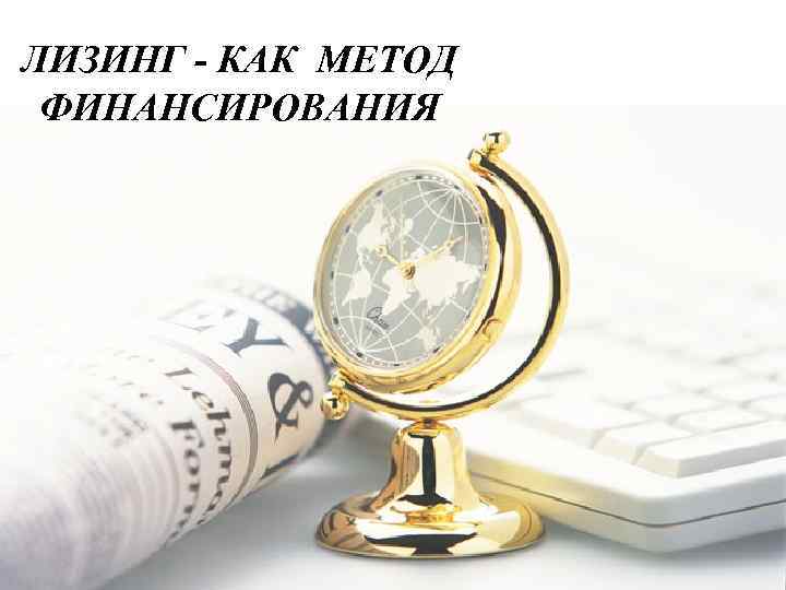 ЛИЗИНГ - КАК МЕТОД  ФИНАНСИРОВАНИЯ 