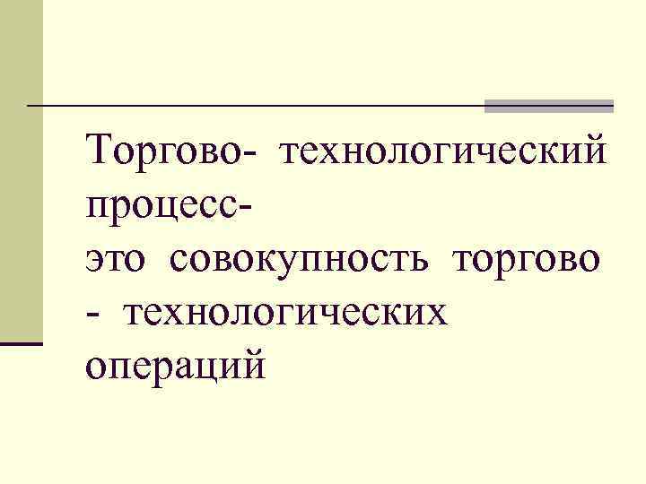 Торгово- технологический процесс- это совокупность торгово - технологических операций 