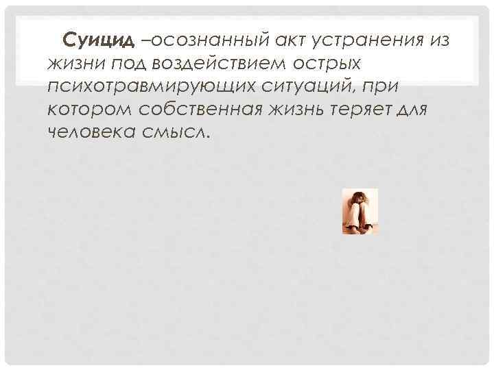  Суицид –осознанный акт устранения из жизни под воздействием острых психотравмирующих ситуаций, при котором