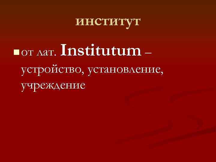    институт n от лат.  Institutum – устройство, установление,  учреждение