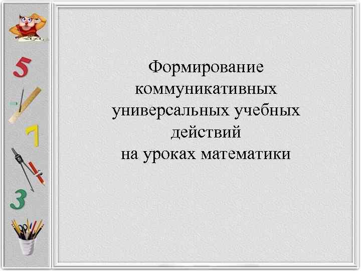  Формирование коммуникативных универсальных учебных   действий  на уроках математики 
