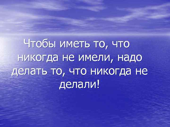  Чтобы иметь то, что  никогда не имели, надо делать то, что никогда