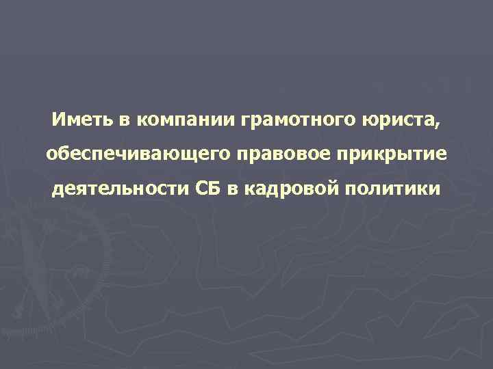 Иметь в компании грамотного юриста, обеспечивающего правовое прикрытие деятельности СБ в кадровой политики 