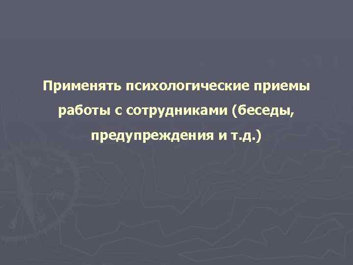Применять психологические приемы работы с сотрудниками (беседы,  предупреждения и т. д. ) 