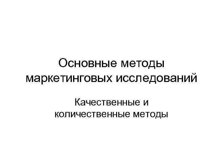 Основные методы маркетинговых исследований Качественные и количественные методы Основные методы маркетинговых исследований Качественные и количественные методы