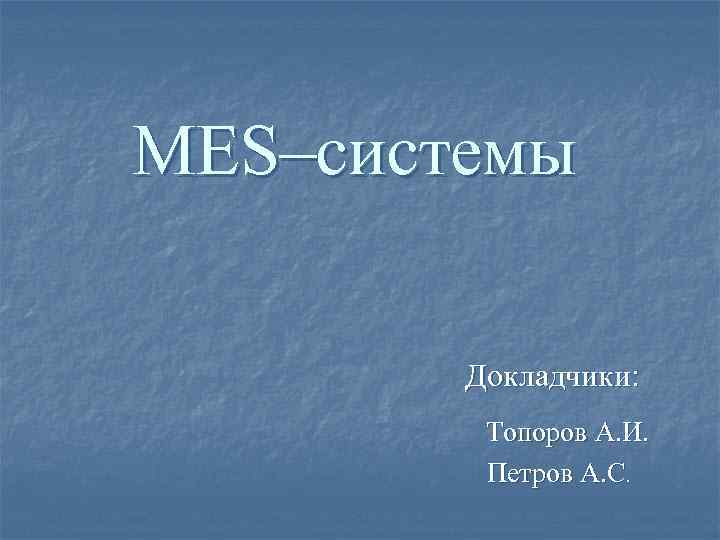 MES–системы Докладчики: Топоров А. И. Петров А. С. MES–системы Докладчики: Топоров А. И. Петров А. С.