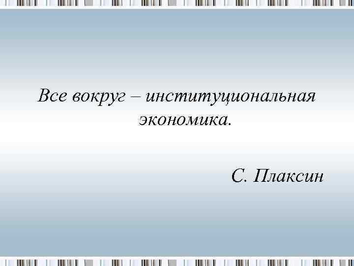 Все вокруг – институциональная   экономика.    С. Плаксин 