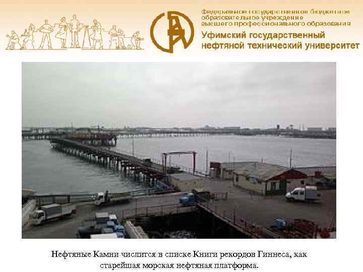 Нефтяные Камни числится в списке Книги рекордов Гиннеса, как  старейшая морская нефтяная платформа.