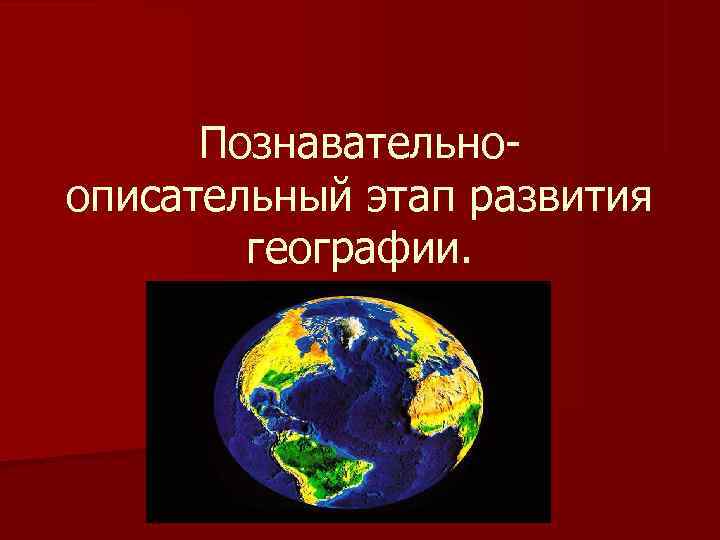 Познавательно- описательный этап развития географии. Познавательно- описательный этап развития географии.