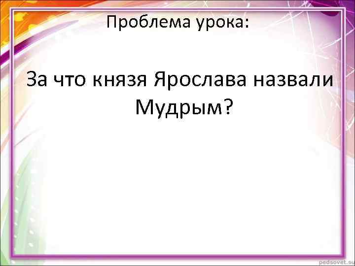 Проблема урока: За что князя Ярослава назвали Мудрым? Проблема урока: За что князя Ярослава назвали Мудрым?