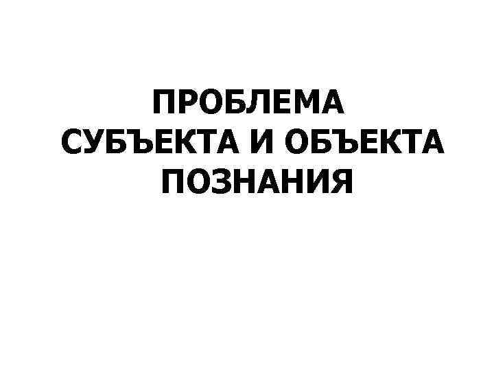   ПРОБЛЕМА СУБЪЕКТА И ОБЪЕКТА ПОЗНАНИЯ 