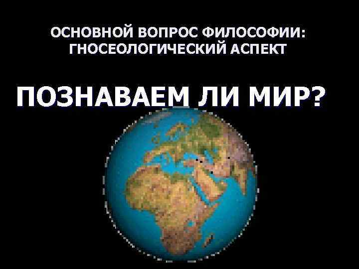  ОСНОВНОЙ ВОПРОС ФИЛОСОФИИ: ГНОСЕОЛОГИЧЕСКИЙ АСПЕКТ  ПОЗНАВАЕМ ЛИ МИР? 