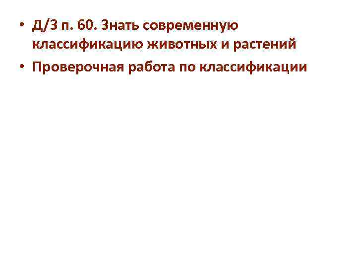  • Д/З п. 60. Знать современную  классификацию животных и растений • Проверочная