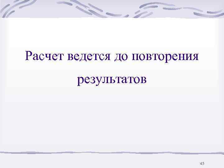 Расчет ведется до повторения   результатов      45 