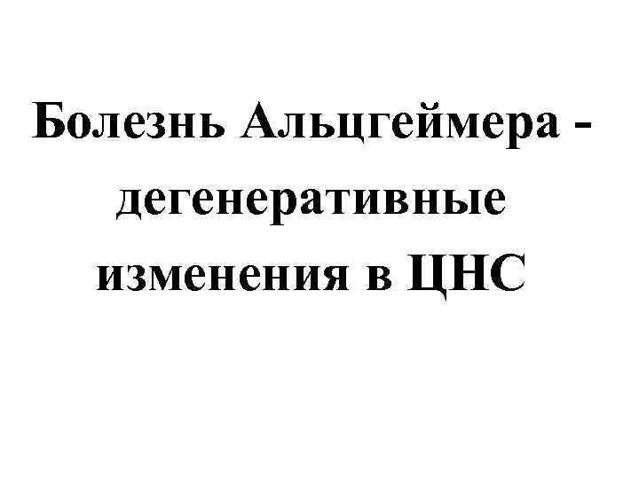 Болезнь Альцгеймера -  дегенеративные  изменения в ЦНС 