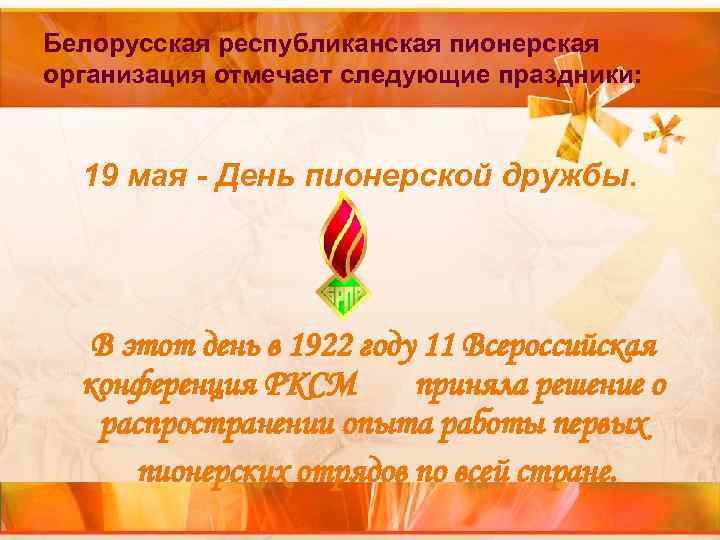 Белорусская республиканская пионерская организация отмечает следующие праздники: 19 мая - День пионерской дружбы. Белорусская республиканская пионерская организация отмечает следующие праздники: 19 мая - День пионерской дружбы.