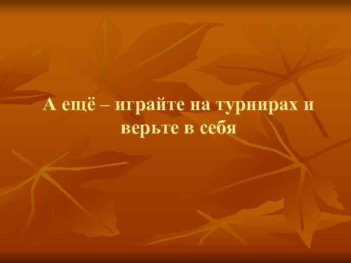 А ещё – играйте на турнирах и   верьте в себя 