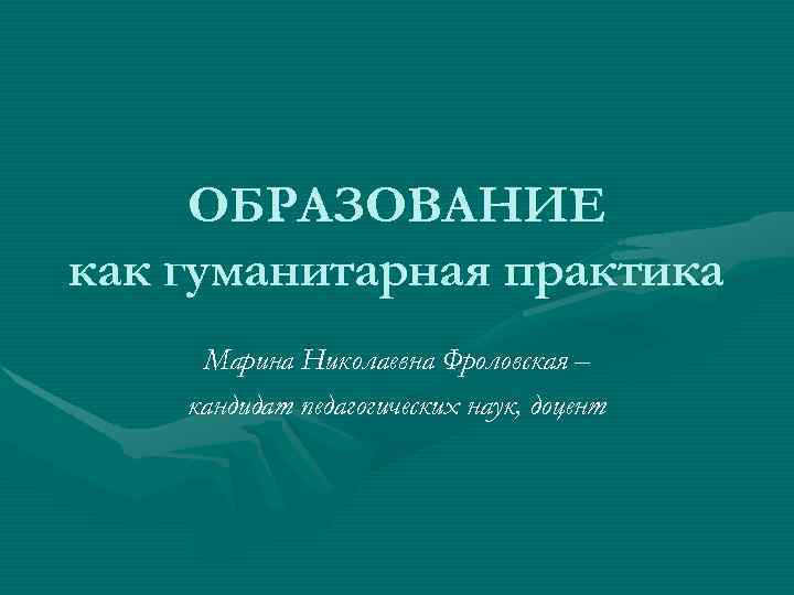  ОБРАЗОВАНИЕ как гуманитарная практика Марина Николаевна Фроловская – кандидат педагогических наук, доцент 
