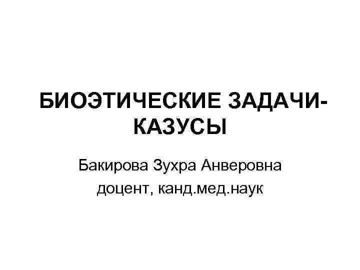  БИОЭТИЧЕСКИЕ ЗАДАЧИ-   КАЗУСЫ Бакирова Зухра Анверовна доцент, канд. мед. наук 