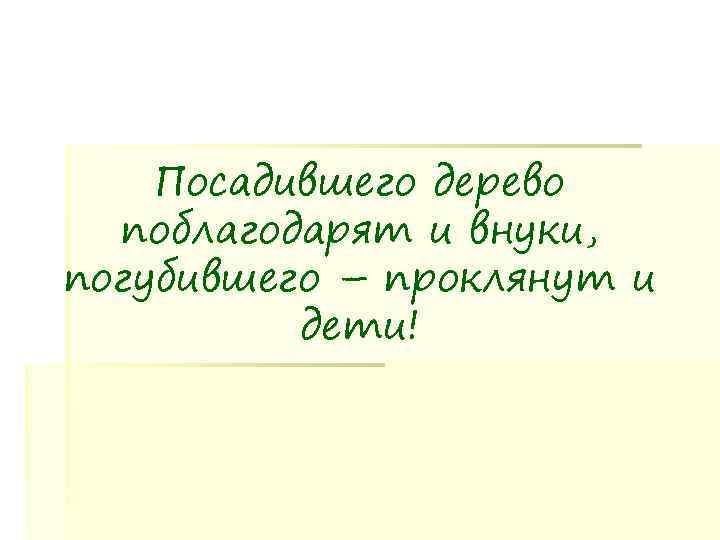   Посадившего дерево  поблагодарят и внуки, погубившего – проклянут и  дети!