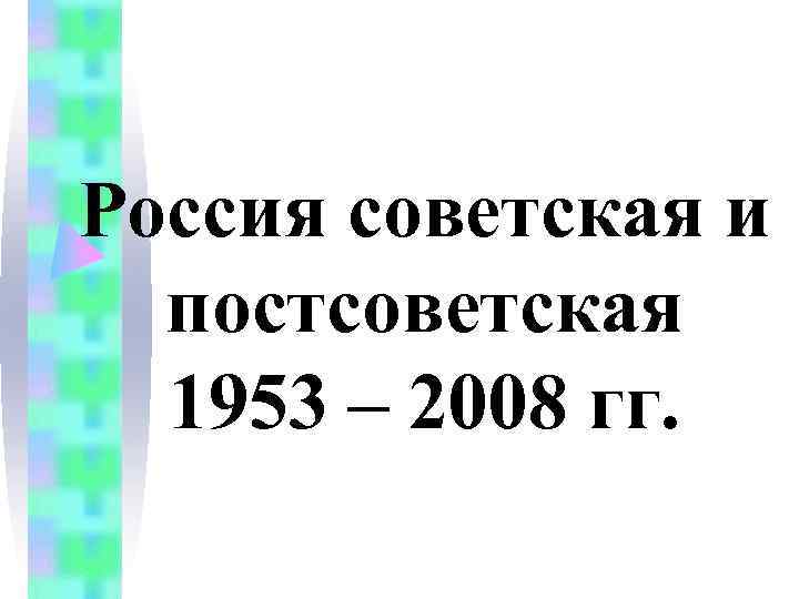 Россия советская и постсоветская 1953 – 2008 гг. Россия советская и постсоветская 1953 – 2008 гг.