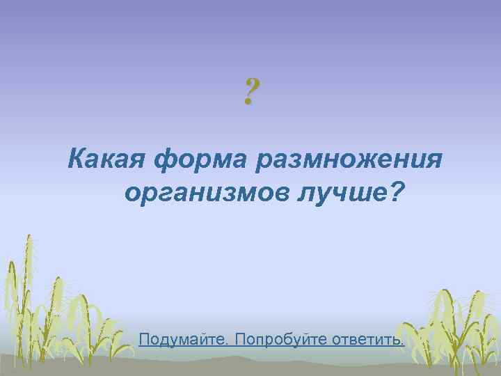     ? Какая форма размножения организмов лучше?   Подумайте. Попробуйте