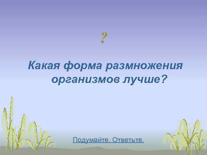    ? Какая форма размножения организмов лучше?  Подумайте. Ответьте. 