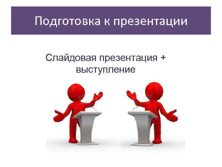 Подготовка к презентации  Слайдовая презентация +  выступление 