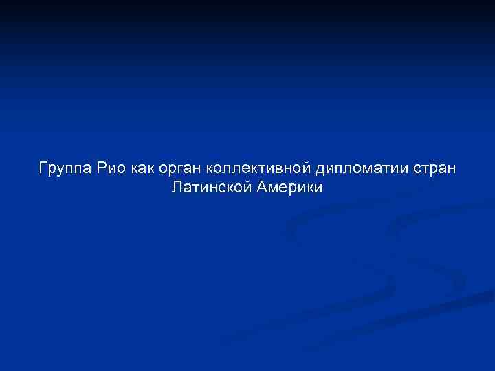 Группа Рио как орган коллективной дипломатии стран Латинской Америки Группа Рио как орган коллективной дипломатии стран Латинской Америки