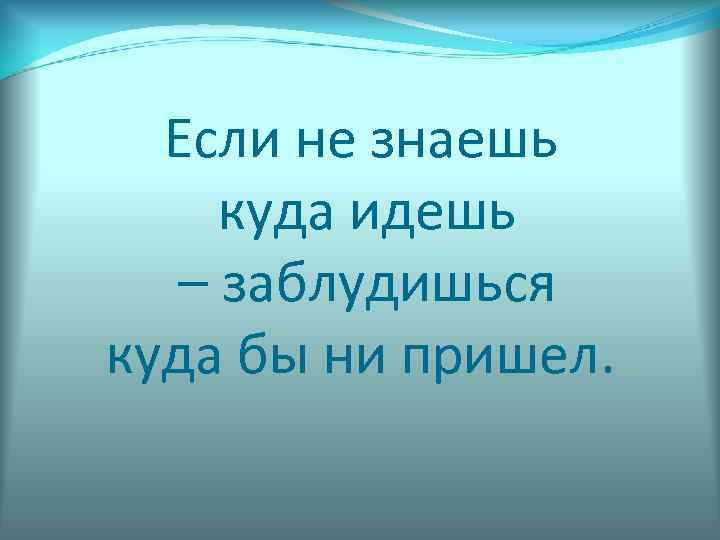  Если не знаешь куда идешь  – заблудишься куда бы ни пришел. 