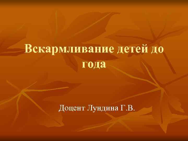 Вскармливание детей до   года  Доцент Лундина Г. В. 