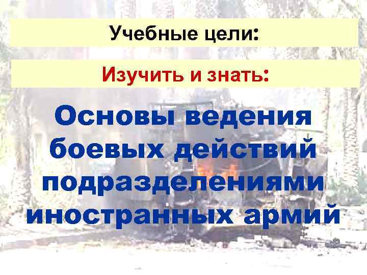   Учебные цели:  Изучить и знать: Основы ведения боевых действий подразделениями иностранных