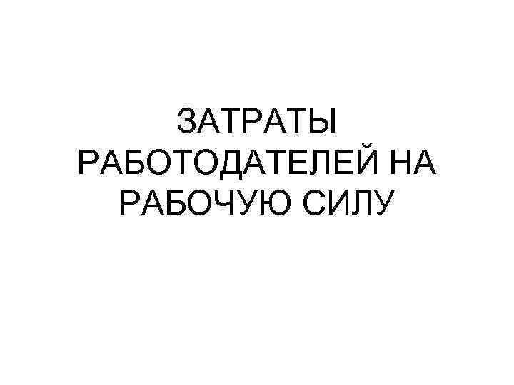 ЗАТРАТЫ РАБОТОДАТЕЛЕЙ НА РАБОЧУЮ СИЛУ ЗАТРАТЫ РАБОТОДАТЕЛЕЙ НА РАБОЧУЮ СИЛУ