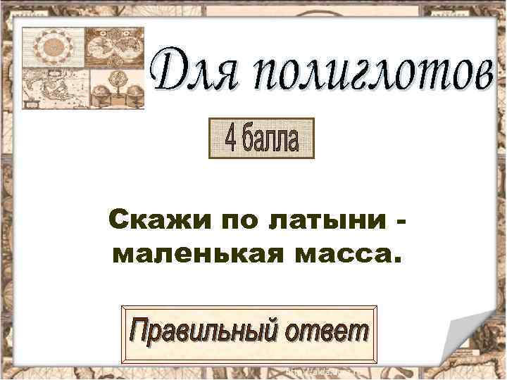 Скажи по латыни - маленькая масса. 