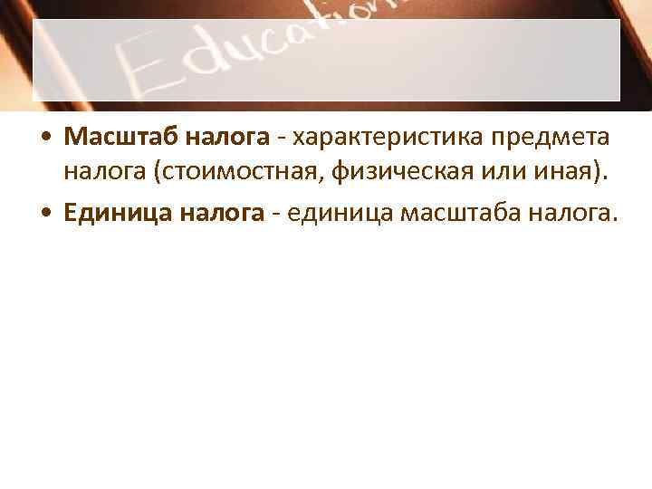 • Масштаб налога - характеристика предмета налога (стоимостная, физическая или иная). • Масштаб налога - характеристика предмета налога (стоимостная, физическая или иная).