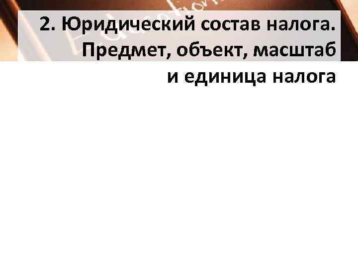 2. Юридический состав налога.  Предмет, объект, масштаб   и единица налога 
