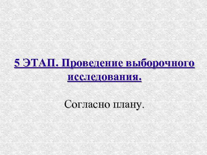 5 ЭТАП. Проведение выборочного   исследования.  Согласно плану. 