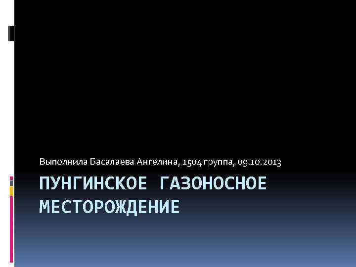 Выполнила Басалаева Ангелина, 1504 группа, 09. 10. 2013 ПУНГИНСКОЕ ГАЗОНОСНОЕ МЕСТОРОЖДЕНИЕ 
