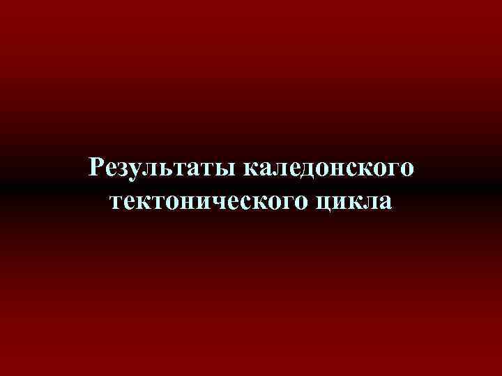 Результаты каледонского тектонического цикла Результаты каледонского тектонического цикла