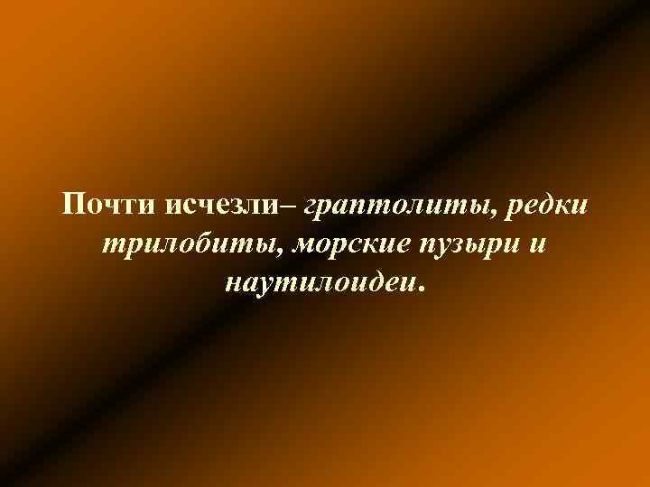 Почти исчезли– граптолиты, редки трилобиты, морские пузыри и наутилоидеи. Почти исчезли– граптолиты, редки трилобиты, морские пузыри и наутилоидеи.