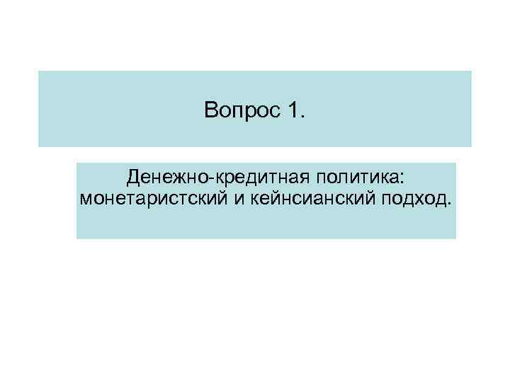 Вопрос 1. Денежно-кредитная политика: монетаристский и кейнсианский подход. Вопрос 1. Денежно-кредитная политика: монетаристский и кейнсианский подход.