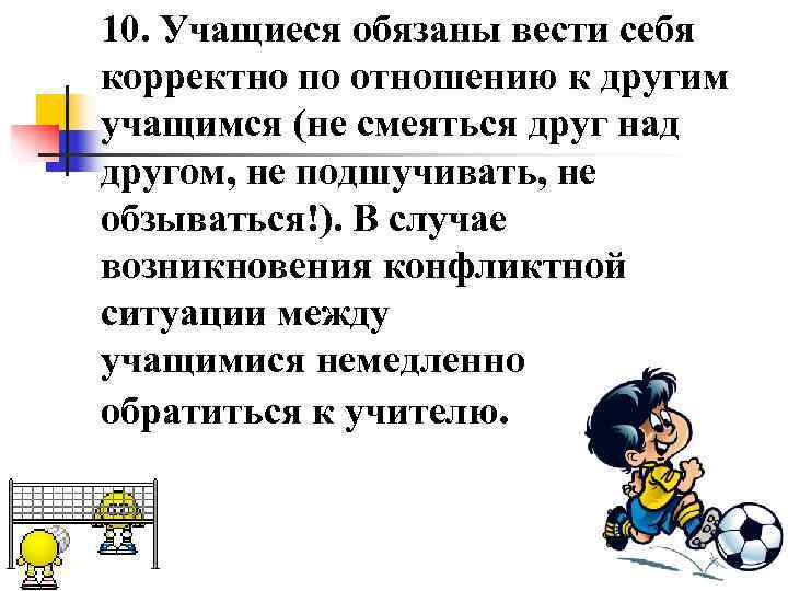 10. Учащиеся обязаны вести себя корректно по отношению к другим учащимся (не смеяться друг